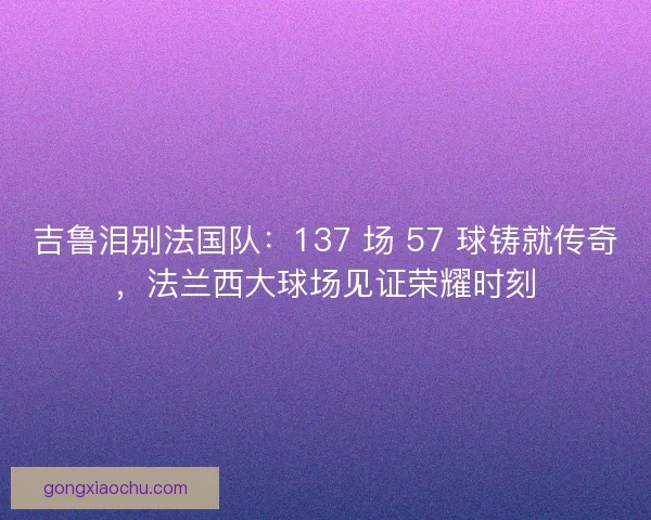 吉鲁泪别法国队：137 场 57 球铸就传奇，法兰西大球场见证荣耀时刻