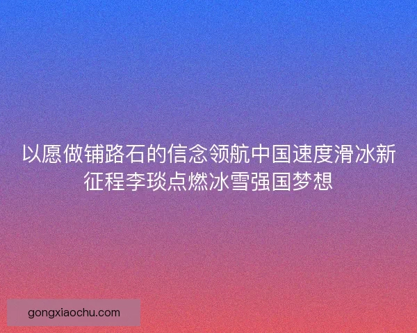 以愿做铺路石的信念领航中国速度滑冰新征程李琰点燃冰雪强国梦想