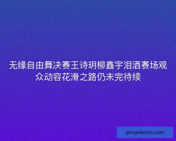无缘自由舞决赛王诗玥柳鑫宇泪洒赛场观众动容花滑之路仍未完待续