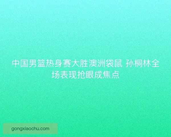 中国男篮热身赛大胜澳洲袋鼠 孙桐林全场表现抢眼成焦点
